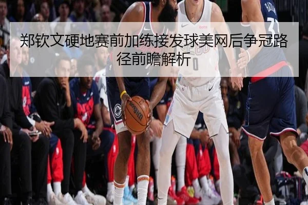 郑钦文硬地赛前加练接发球美网后争冠路径前瞻解析